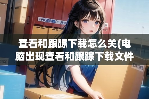查看和跟蹤下載怎么關(guān)(電腦出現(xiàn)查看和跟蹤下載文件打不開(kāi)) 查看和跟蹤下載怎么關(guān)(電腦出現(xiàn)查看和跟蹤下載文件打不開(kāi))