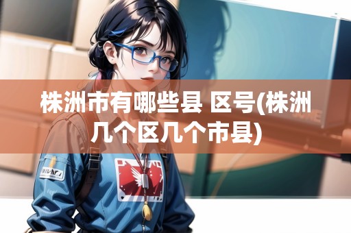 株洲市有哪些縣 區(qū)號(hào)(株洲幾個(gè)區(qū)幾個(gè)市縣) 株洲市有哪些縣 區(qū)號(hào)(株洲幾個(gè)區(qū)幾個(gè)市縣)