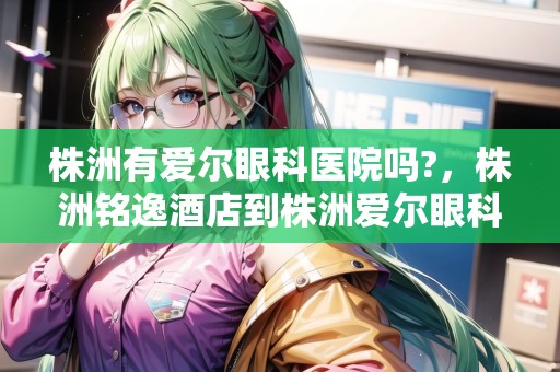 株洲有愛爾眼科醫(yī)院嗎?，株洲銘逸酒店到株洲愛爾眼科醫(yī)院怎么坐車