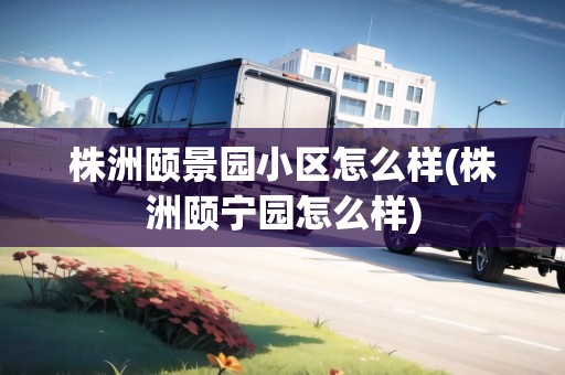 株洲頤景園小區(qū)怎么樣(株洲頤寧園怎么樣)