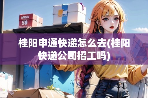 桂陽申通快遞怎么去(桂陽快遞公司招工嗎)