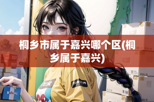 桐鄉(xiāng)市屬于嘉興哪個(gè)區(qū)(桐鄉(xiāng)屬于嘉興)
