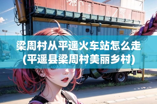 梁周村從平遙火車(chē)站怎么走(平遙縣梁周村美麗鄉(xiāng)村)