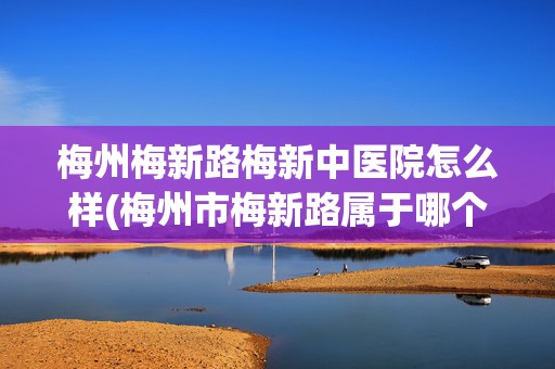 梅州梅新路梅新中醫(yī)院怎么樣(梅州市梅新路屬于哪個街道)