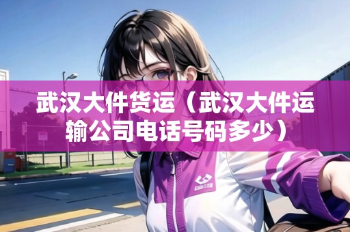武漢大件貨運(yùn)（武漢大件運(yùn)輸公司電話號碼多少）