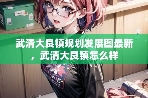 武清大良鎮(zhèn)規(guī)劃發(fā)展圖最新，武清大良鎮(zhèn)怎么樣