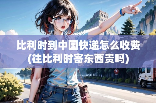 比利時(shí)到中國(guó)快遞怎么收費(fèi)(往比利時(shí)寄東西貴嗎)