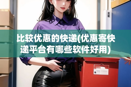比較優(yōu)惠的快遞(優(yōu)惠寄快遞平臺有哪些軟件好用) 比較優(yōu)惠的快遞(優(yōu)惠寄快遞平臺有哪些軟件好用)