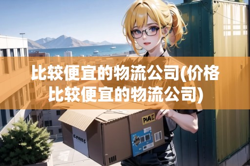 比較便宜的物流公司(價(jià)格比較便宜的物流公司)