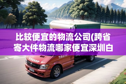 比較便宜的物流公司(跨省寄大件物流哪家便宜深圳白石洲物流)