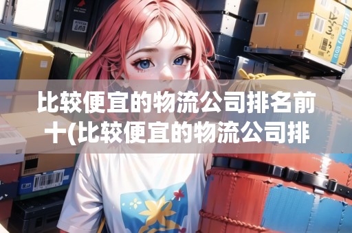 比較便宜的物流公司排名前十(比較便宜的物流公司排名)