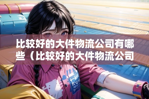 比較好的大件物流公司有哪些（比較好的大件物流公司有哪些公司）