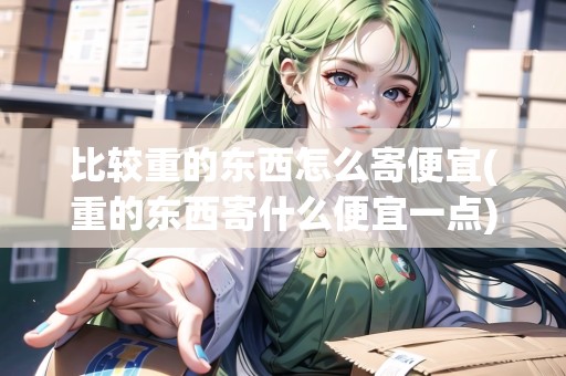 比較重的東西怎么寄便宜(重的東西寄什么便宜一點)