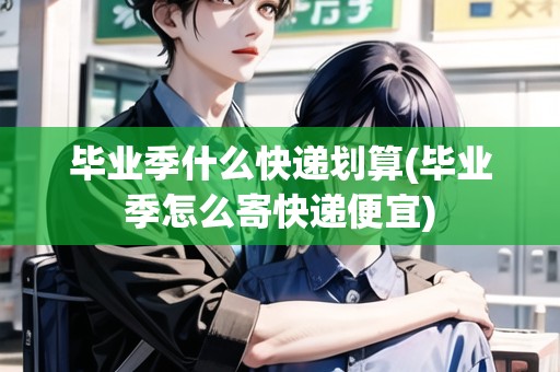 畢業(yè)季什么快遞劃算(畢業(yè)季怎么寄快遞便宜)
