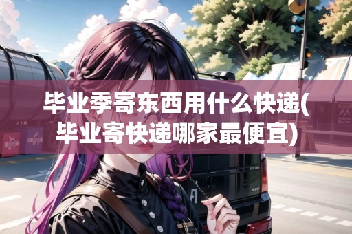 畢業(yè)季寄東西用什么快遞(畢業(yè)寄快遞哪家最便宜)
