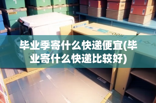 畢業(yè)季寄什么快遞便宜(畢業(yè)寄什么快遞比較好)