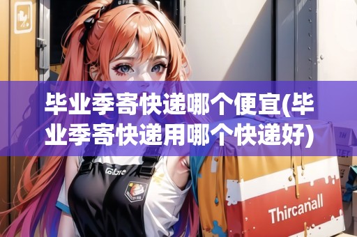 畢業(yè)季寄快遞哪個便宜(畢業(yè)季寄快遞用哪個快遞好)