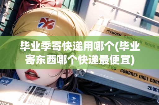 畢業(yè)季寄快遞用哪個(gè)(畢業(yè)寄東西哪個(gè)快遞最便宜)
