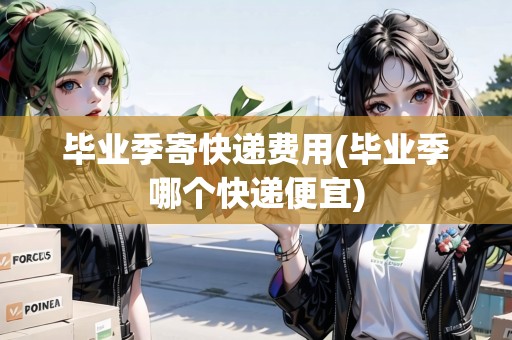 畢業(yè)季寄快遞費(fèi)用(畢業(yè)季哪個(gè)快遞便宜)