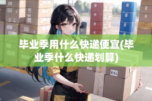 畢業(yè)季用什么快遞便宜(畢業(yè)季什么快遞劃算)