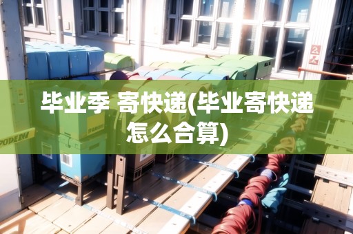 畢業(yè)季 寄快遞(畢業(yè)寄快遞怎么合算)