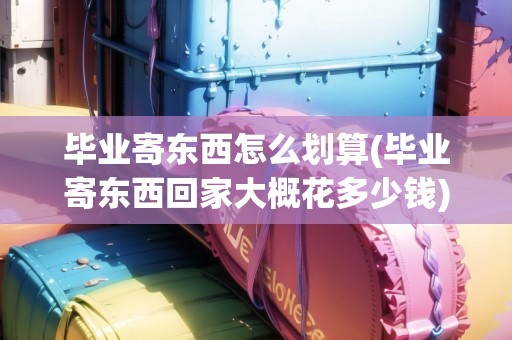 畢業(yè)寄東西怎么劃算(畢業(yè)寄東西回家大概花多少錢)