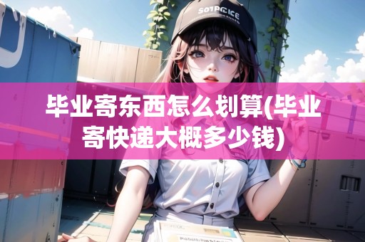 畢業(yè)寄東西怎么劃算(畢業(yè)寄快遞大概多少錢) 畢業(yè)寄東西怎么劃算(畢業(yè)寄快遞大概多少錢)