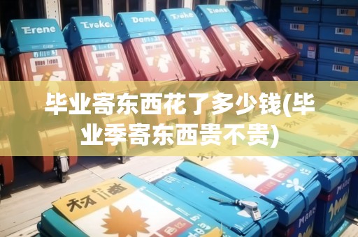 畢業(yè)寄東西花了多少錢(畢業(yè)季寄東西貴不貴)