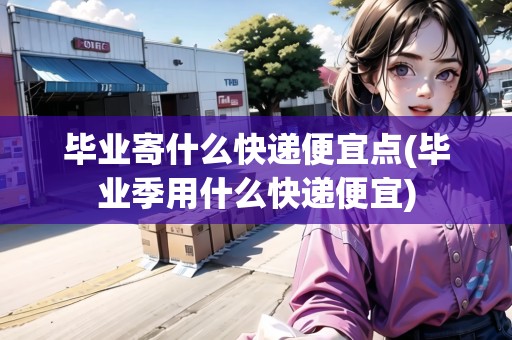 畢業(yè)寄什么快遞便宜點(diǎn)(畢業(yè)季用什么快遞便宜)