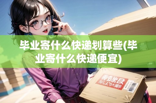 畢業(yè)寄什么快遞劃算些(畢業(yè)寄什么快遞便宜)