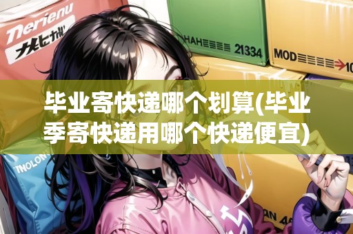 畢業(yè)寄快遞哪個(gè)劃算(畢業(yè)季寄快遞用哪個(gè)快遞便宜)