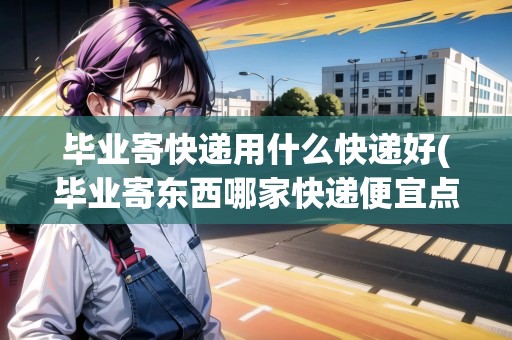 畢業(yè)寄快遞用什么快遞好(畢業(yè)寄東西哪家快遞便宜點)