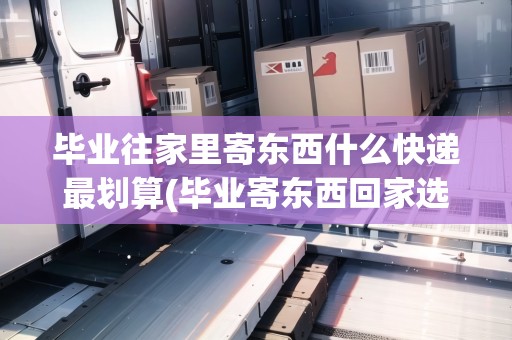 畢業(yè)往家里寄東西什么快遞最劃算(畢業(yè)寄東西回家選什么物流)