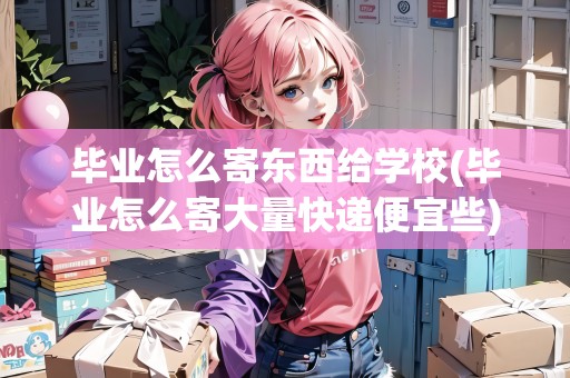 畢業(yè)怎么寄東西給學(xué)校(畢業(yè)怎么寄大量快遞便宜些)