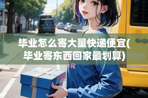 畢業(yè)怎么寄大量快遞便宜(畢業(yè)寄東西回家最劃算)
