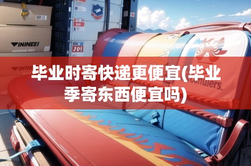 畢業(yè)時寄快遞更便宜(畢業(yè)季寄東西便宜嗎)