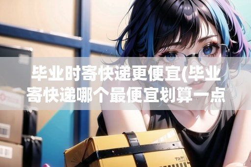 畢業(yè)時寄快遞更便宜(畢業(yè)寄快遞哪個最便宜劃算一點(diǎn)的)