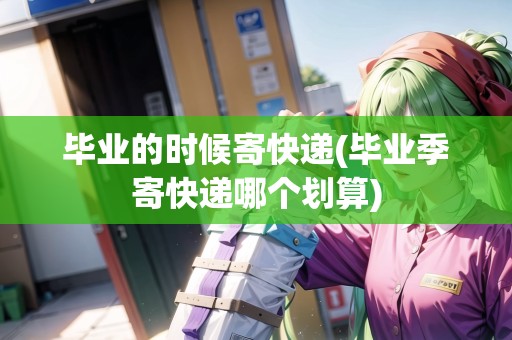 畢業(yè)的時候寄快遞(畢業(yè)季寄快遞哪個劃算)