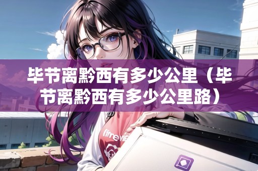 畢節(jié)離黔西有多少公里（畢節(jié)離黔西有多少公里路）