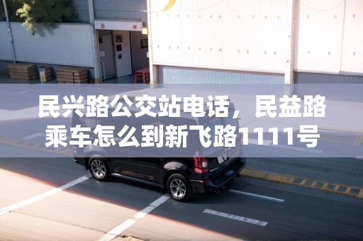 民興路公交站電話，民益路乘車怎么到新飛路1111號(hào)