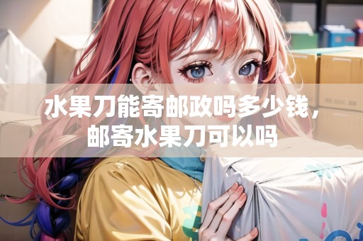 水果刀能寄郵政嗎多少錢，郵寄水果刀可以嗎