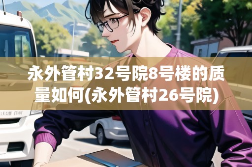 永外管村32號(hào)院8號(hào)樓的質(zhì)量如何(永外管村26號(hào)院)