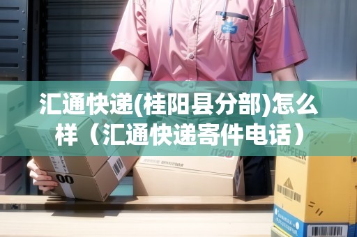 匯通快遞(桂陽縣分部)怎么樣（匯通快遞寄件電話）