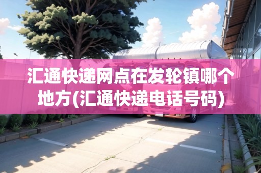 匯通快遞網(wǎng)點(diǎn)在發(fā)輪鎮(zhèn)哪個(gè)地方(匯通快遞電話號(hào)碼)