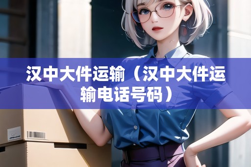 漢中大件運輸（漢中大件運輸電話號碼）
