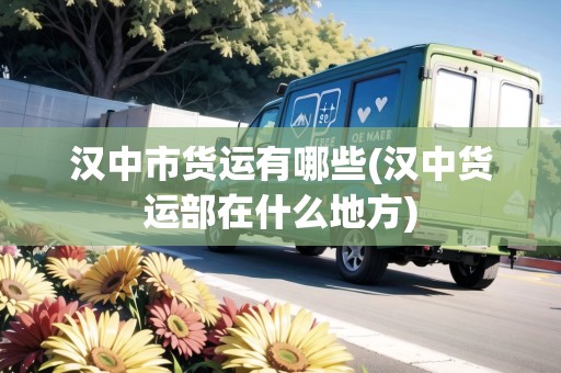 漢中市貨運有哪些(漢中貨運部在什么地方)