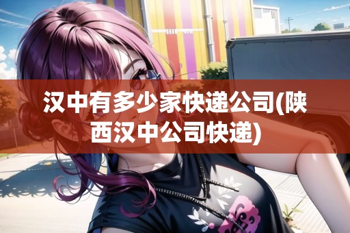 漢中有多少家快遞公司(陜西漢中公司快遞)
