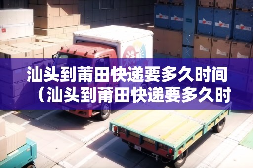 汕頭到莆田快遞要多久時(shí)間（汕頭到莆田快遞要多久時(shí)間能到）