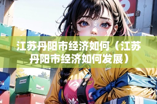 江蘇丹陽(yáng)市經(jīng)濟(jì)如何（江蘇丹陽(yáng)市經(jīng)濟(jì)如何發(fā)展）