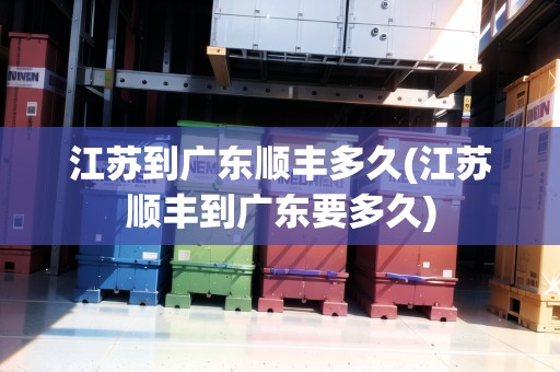 江蘇到廣東順豐多久(江蘇順豐到廣東要多久)